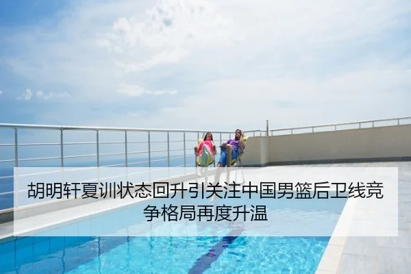 胡明轩夏训状态回升引关注中国男篮后卫线竞争格局再度升温