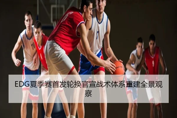 EDG夏季赛首发轮换官宣战术体系重建全景观察