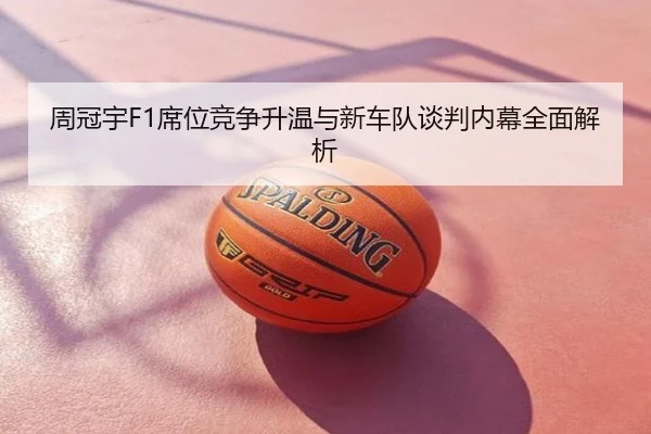 周冠宇F1席位竞争升温与新车队谈判内幕全面解析