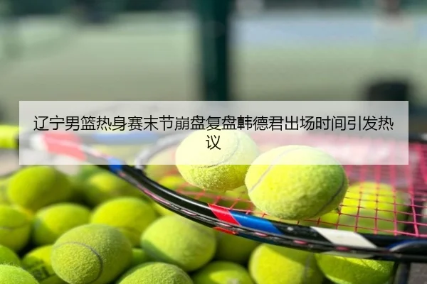 辽宁男篮热身赛末节崩盘复盘韩德君出场时间引发热议