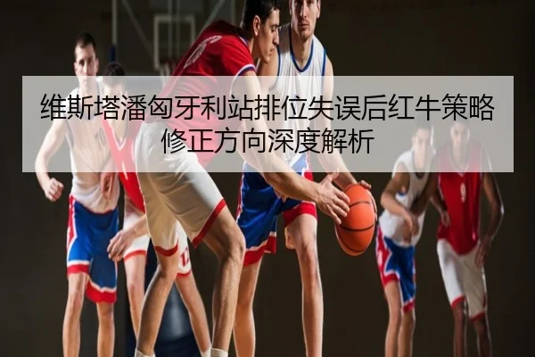 维斯塔潘匈牙利站排位失误后红牛策略修正方向深度解析