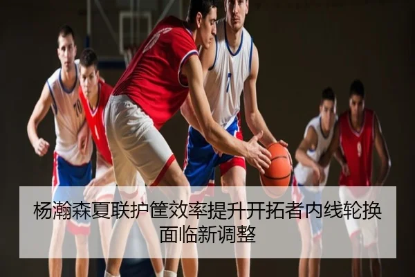 杨瀚森夏联护筐效率提升开拓者内线轮换面临新调整