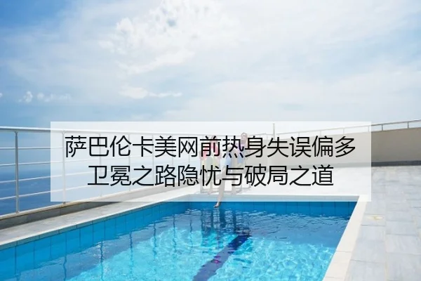 萨巴伦卡美网前热身失误偏多 卫冕之路隐忧与破局之道