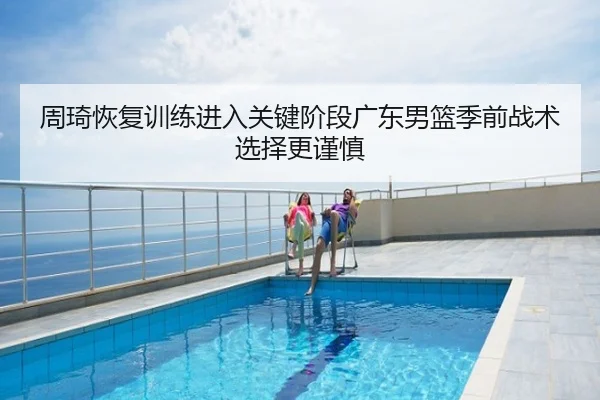 周琦恢复训练进入关键阶段广东男篮季前战术选择更谨慎
