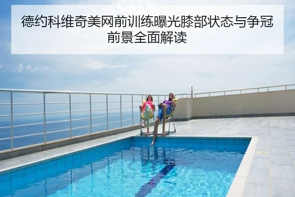 德约科维奇美网前训练曝光膝部状态与争冠前景全面解读