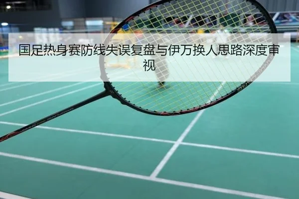 国足热身赛防线失误复盘与伊万换人思路深度审视
