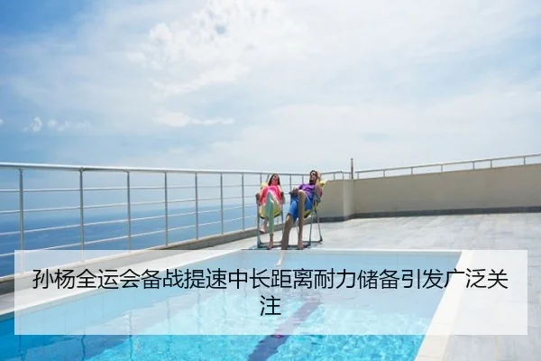 孙杨全运会备战提速中长距离耐力储备引发广泛关注